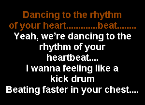 Dancing to the rhythm
of your heart ............. beat ........
Yeah, were dancing to the
rhythm of your
heartbeat...
I wanna feeling like a
kick drum
Beating faster in your chest...