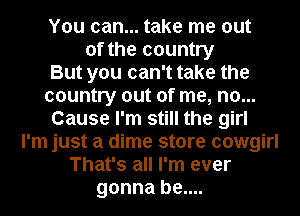 You can... take me out
of the country
But you can't take the
country out of me, no...
Cause I'm still the girl
I'm just a dime store cowgirl
That's all I'm ever
gonna be....