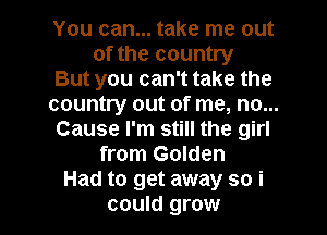 You can... take me out
of the country
But you can't take the
country out of me, no...
Cause I'm still the girl
from Golden
Had to get away so i

could grow I