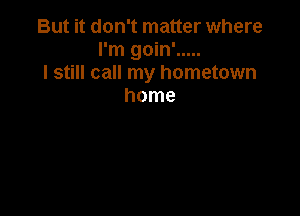 But it don't matter where
I'm goin' .....
I still call my hometown
home