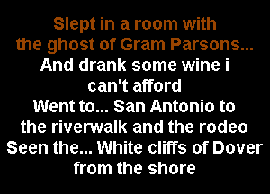 Slept in a room with
the ghost of Gram Parsons...
And drank some wine i
can't afford
Went to... San Antonio to
the riverwalk and the rodeo
Seen the... White cliffs of Dover
from the shore