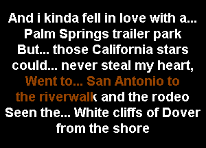 And i kinda fell in love with a...
Palm Springs trailer park
But... those California stars
could... never steal my heart,
Went to... San Antonio to
the riverwalk and the rodeo
Seen the... White cliffs of Dover
from the shore