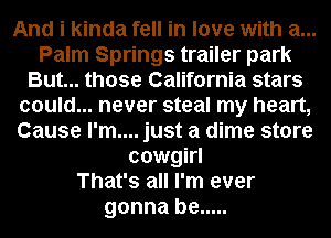 And i kinda fell in love with a...
Palm Springs trailer park
But... those California stars
could... never steal my heart,
Cause I'm.... just a dime store
cowgirl
That's all I'm ever
gonna be .....