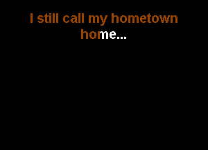 I still call my hometown
home...
