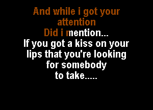 And while i got your
attention
Did i mention...
If you got a kiss on your
lips that you're looking

for somebody
to take .....