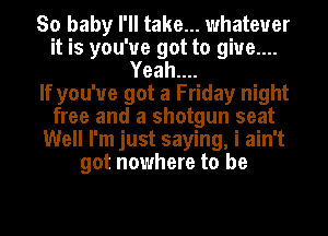 So baby I'll take... whatever
it is you've got to give....
Yeah....

If you've got a Friday night
free and a shotgun seat
Well I'm just saying, i ain't
got nowhere to be
