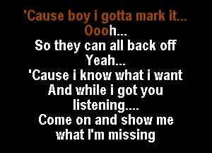 'Cause boy i gotta mark it...
Oooh...
So they can all back off
Yeah...

'Cause i know what i want
And while i got you
listening....

Come on and show me
what I'm missing