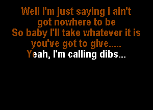 Well I'm just saying i ain't
got nowhere to be
80 baby I'll take whatever it is
you've got to give .....
Yeah, I'm calling dibs...