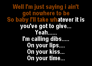 Well I'm just saying i ain't
got nowhere to be
So baby I'll take whatever it is
you've got to give...
Yeah ......
I'm calling dibs .....
On your lips....
On your kiss...
On your time...