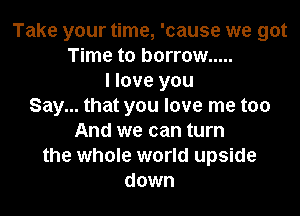 Take your time, 'cause we got
Time to borrow .....
I love you
Say... that you love me too

And we can turn
the whole world upside
down