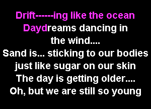 Drift ------ ing like the ocean
Daydreams dancing in
the wind....

Sand is... sticking to our bodies
just like sugar on our skin
The day is getting older....

Oh, but we are still so young