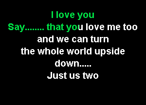 I love you
Say ........ that you love me too
and we can turn
the whole world upside

down .....
Just us two