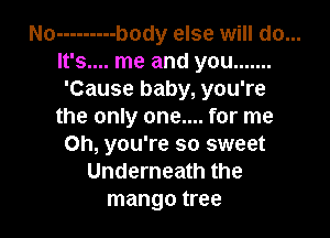 No --------- body else will do...
It's.... me and you .......
'Cause baby, you're

the only one.... for me

Oh, you're so sweet
Underneath the
mango tree