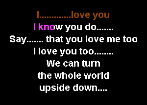 l ............. love you
I know you do .......
Say ....... that you love me too
I love you too ........

We can turn
the whole world
upside down....