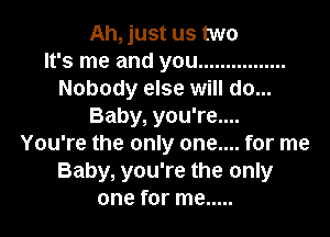 Ah, just us two
It's me and you ................
Nobody else will do...
Baby, you're....

You're the only one.... for me
Baby, you're the only
one for me .....