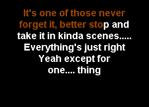 It's one of those never
forget it, better stop and
take it in kinda scenes .....

Everything's just right

Yeah except for
one.... thing