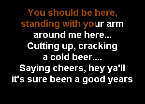 You should be here,
standing with your arm
around me here...
Cutting up, cracking
a cold beer....
Saying cheers, hey ya'll
it's sure been a good years
