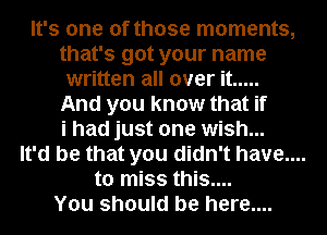 It's one of those moments,
that's got your name
written all over it .....
And you know that if
i had just one wish...
It'd be that you didn't have....
to miss this....
You should be here....