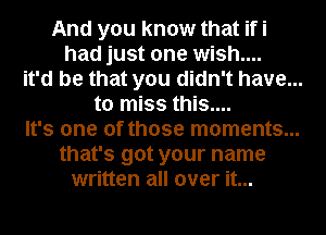 And you know that ifi

had just one wish....

it'd be that you didn't have...

to miss this....

It's one of those moments...

that's got your name
written all over it...