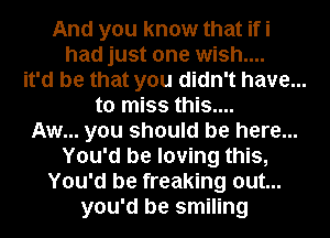 And you know that ifi

had just one wish....

it'd be that you didn't have...

to miss this....

Aw... you should be here...
You'd be loving this,

You'd be freaking out...

you'd be smiling