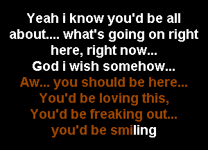 Yeah i know you'd be all
about... what's going on right
here, right now...

God i wish somehow...
Aw... you should be here...
You'd be loving this,
You'd be freaking out...
you'd be smiling