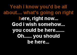 Yeah i know you'd be all
about... what's going on right
here, right now...

God i wish somehow...
you could be here .......
0h ...... you should
be here...