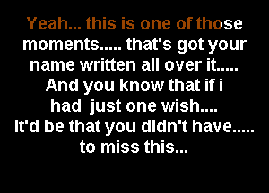 Yeah... this is one of those
moments ..... that's got your
name written all over it .....
And you know that ifi
had just one wish....

It'd be that you didn't have .....
to miss this...