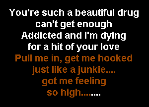 You're such a beautiful drug
can't get enough
Addicted and I'm dying
for a hit of your love
Pull me in, get me hooked
just like ajunkie....
got me feeling
so high ........