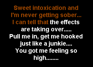Sweet intoxication and
I'm never getting sober...
I can tell that the effects

are taking over .....
Pull me in, get me hooked
just like ajunkie....

You got me feeling so

high ........