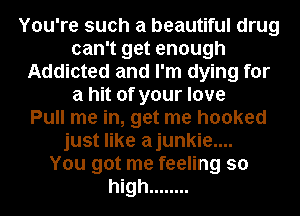 You're such a beautiful drug
can't get enough
Addicted and I'm dying for
a hit of your love
Pull me in, get me hooked
just like ajunkie....

You got me feeling so
high ........