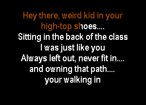 Hey there, weird kid in your
high-top shoes...
Sitting in the back ofthe class
Iwasjust like you
Always left out, never fit in....
and owning that path....
your walking in

g