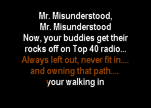 Mr. Misunderstood,

Mr. Misunderstood
Now, your buddies get their
rocks off on Top 40 radio...

Always left out, never fit in....
and owning that path....
your walking in