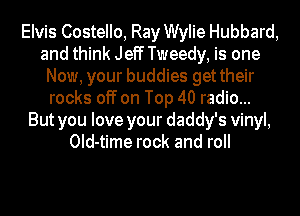 Elvis Costello, Ray Wylie Hubbard,
and think Jeff Tweedy, is one
Now, your buddies get their
rocks off on Top 40 radio...
But you love your daddy's vinyl,
Old-time rock and roll
