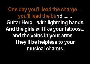 One day you'll lead the charge...
you'II lead the band ........
Guitar Hero... with lightning hands
And the girls will like your tattoos...
and the veins in your arms....
They'll be helpless to your
musical charms