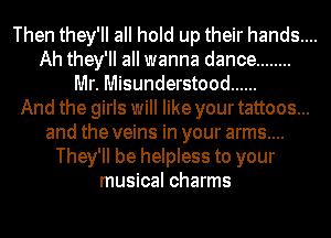 Then they'll all hold up their hands....
Ah they'll all wanna dance ........
llllr. Misunderstood ......
And the girls will like your tattoos...
and the veins in your arms....
They'll be helpless to your
musical charms