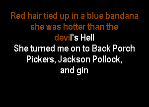 Red hairtied up in a blue bandana
she was hotter than the
devil's Hell
Sheturned me on to Back Porch
Pickers, Jackson Pollock,
and gin