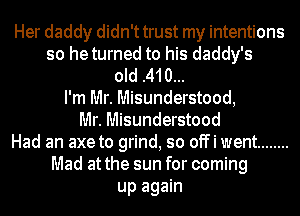 Her daddy didn't trust my intentions
so heturned to his daddy's
old .410...
I'm Mr. Misunderstood,
Mr. Misunderstood
Had an axe to grind, so offi went ........
Mad at the sun for coming
up again