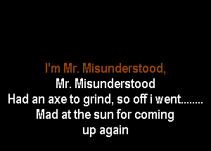 I'm Mr. Misunderstood,

Mr. Misunderstood
Had an axe to grind, so off i went ........
Mad at the sun for coming
up again