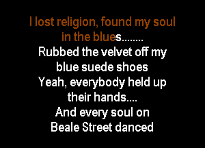 I lost religion, found my soul
in the blues ........
Rubbed the velvet off my
blue suede shoes
Yeah, everybody held up
their hands....

And every soul on

Beale Street danced l