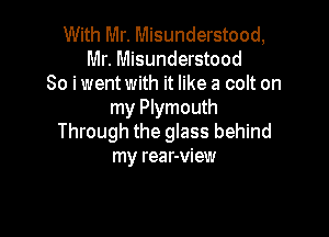 With Mr. Misunderstood,
Mr. Misunderstood
So i went with it like a colt on
my Plymouth

Through the glass behind
my rear-view