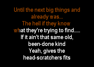 Until the next big things and
already was...

The hell ifthey know
whatthey'retrying to find .....
If it ain't that same old,
been-done kind
Yeah, gives the
head-scratchers fits