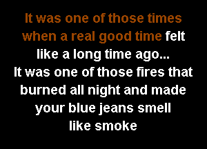 It was one of those times
when a real good time felt
like a long time ago...

It was one of those fires that
burned all night and made
your blue jeans smell
like smoke