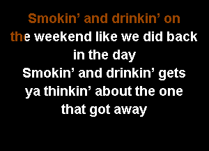 Smokin, and drinkin, on
the weekend like we did back
in the day
Smokin, and drinkin, gets
ya thinkin, about the one
that got away