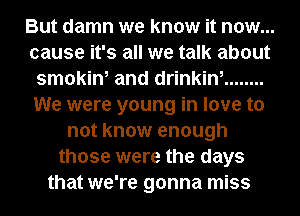 But damn we know it now...
cause it's all we talk about
smokin, and drinkin, ........
We were young in love to
not know enough
those were the days
that we're gonna miss