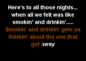 Herels to all those nights...
when all we felt was like
smokin, and drinkin, .....

Smokin, and drinkin, gets ya
thinkin, about the one that
got away