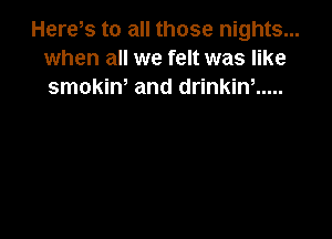Here,s to all those nights...
when all we felt was like
smokin, and drinkin, .....