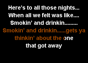 Herels to all those nights...
When all we felt was like....
Smokin, and drinkin .........
Smokin, and drinkin ...... gets ya
thinkin, about the one
that got away