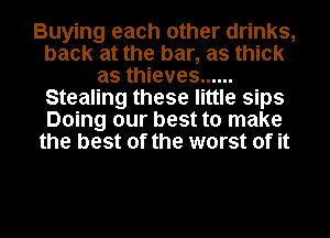 Buying each other drinks,
back at the bar, as thick
as thieves ......
Stealing these little sips
Doing our best to make
the best of the worst of it