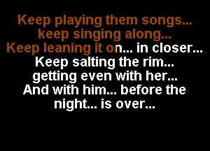 Keep playing them songs...
keep singing along...
Keep leaning it on... in closer...
Keep salting the rim...
getting even with her...
And with him... before the
night... is over...
