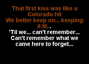 That first kiss was like a
Colorado hit
We better keep on... keeping
it lit...
'Til we... can't remember...
Can't remember what we
came here to forget...